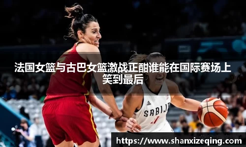 法国女篮与古巴女篮激战正酣谁能在国际赛场上笑到最后